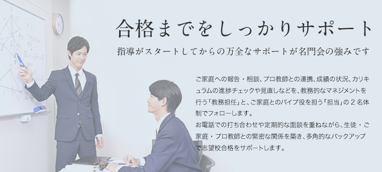 合格までをしっかりサポート 指導がスタートしてからの万全なサポートが名門会の強みです ご家庭への報告・相談、プロ教師との連携、成績の状況、カリキュラムの進捗チェックや見直しなどを、教務的なマネジメントを行う「教務担任」と、ご家庭とのパイプ役を担う「担当」の2名体制でフォローします。 お電話での打ち合わせや定期的な面談を重ねながら、生徒・ご家庭・プロ教師との緊密な関係を築き、多角的なバックアップで志望校合格をサポートします。 