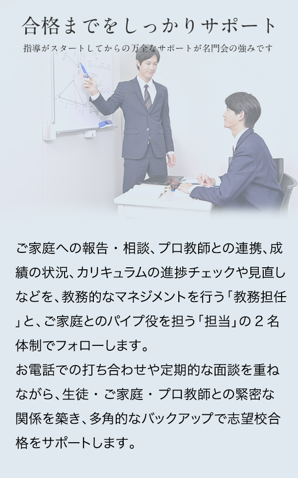 合格までをしっかりサポート 指導がスタートしてからの万全なサポートが名門会の強みです ご家庭への報告・相談、プロ教師との連携、成績の状況、カリキュラムの進捗チェックや見直しなどを、教務的なマネジメントを行う「教務担任」と、ご家庭とのパイプ役を担う「担当」の2名体制でフォローします。 お電話での打ち合わせや定期的な面談を重ねながら、生徒・ご家庭・プロ教師との緊密な関係を築き、多角的なバックアップで志望校合格をサポートします。 